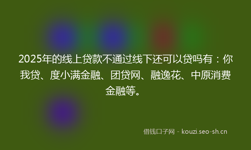 2025年的线上贷款不通过线下还可以贷吗有：你我贷、度小满金融、团贷网、融逸花、中原消费金融等。