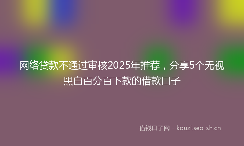 网络贷款不通过审核2025年推荐，分享5个无视黑白百分百下款的借款口子