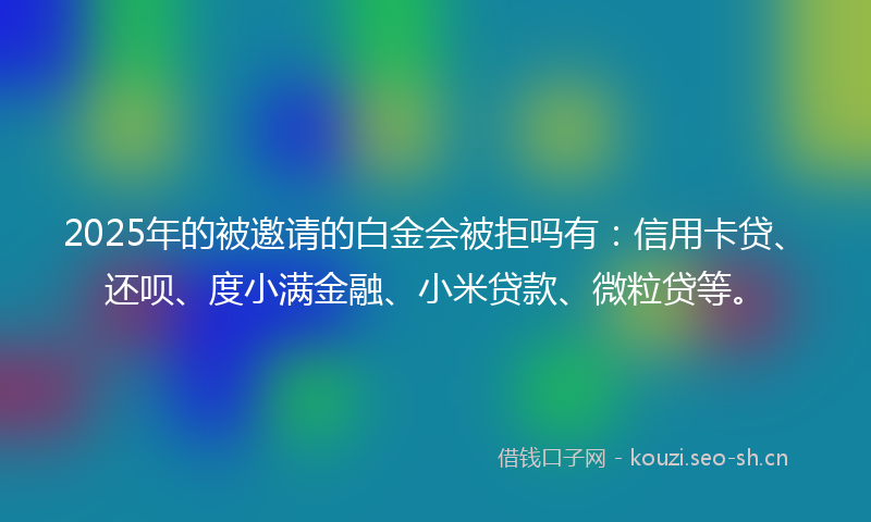 2025年的被邀请的白金会被拒吗有：信用卡贷、还呗、度小满金融、小米贷款、微粒贷等。