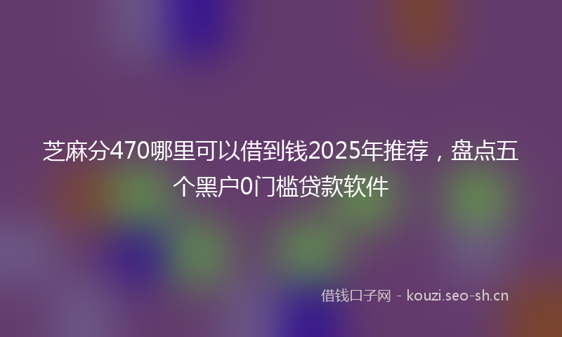 芝麻分470哪里可以借到钱2025年推荐，盘点五个黑户0门槛贷款软件