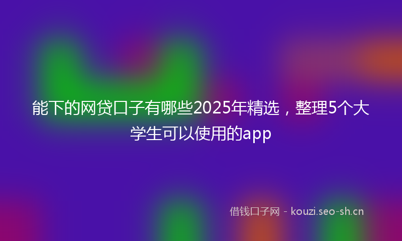 能下的网贷口子有哪些2025年精选，整理5个大学生可以使用的app