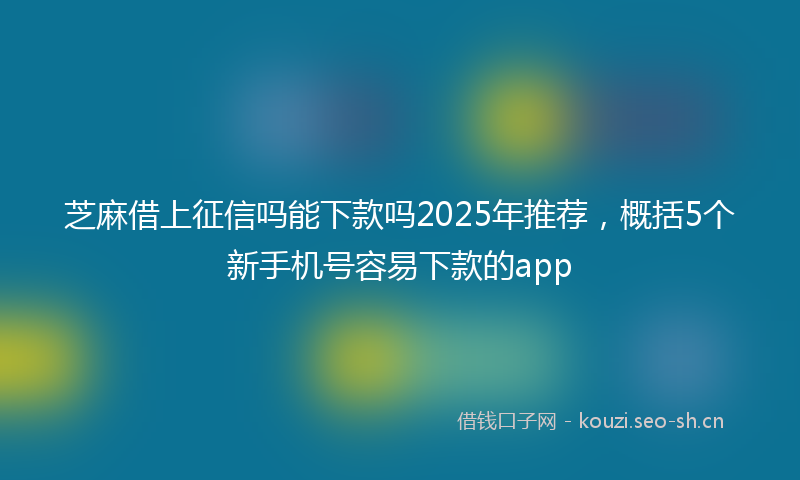 芝麻借上征信吗能下款吗2025年推荐，概括5个新手机号容易下款的app