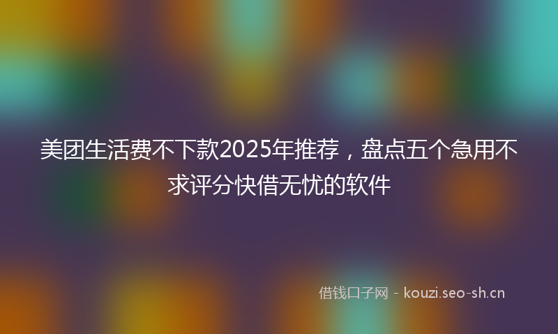 美团生活费不下款2025年推荐，盘点五个急用不求评分快借无忧的软件