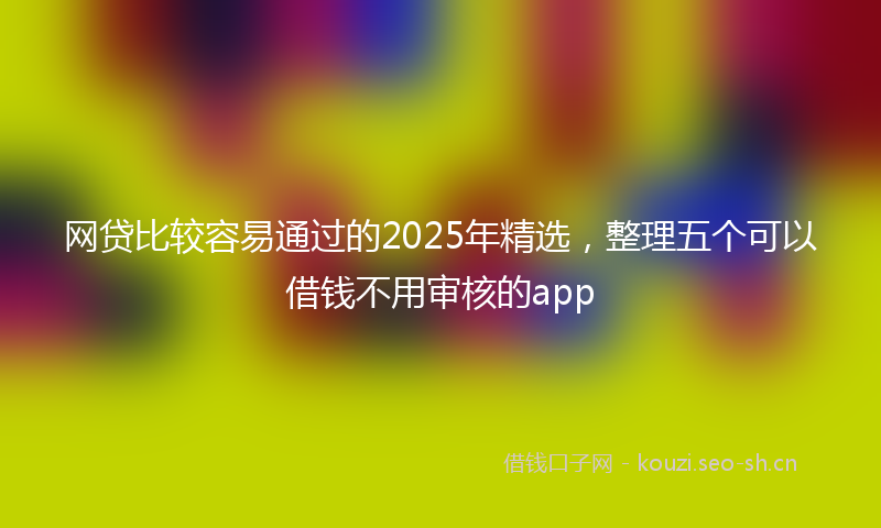 网贷比较容易通过的2025年精选，整理五个可以借钱不用审核的app