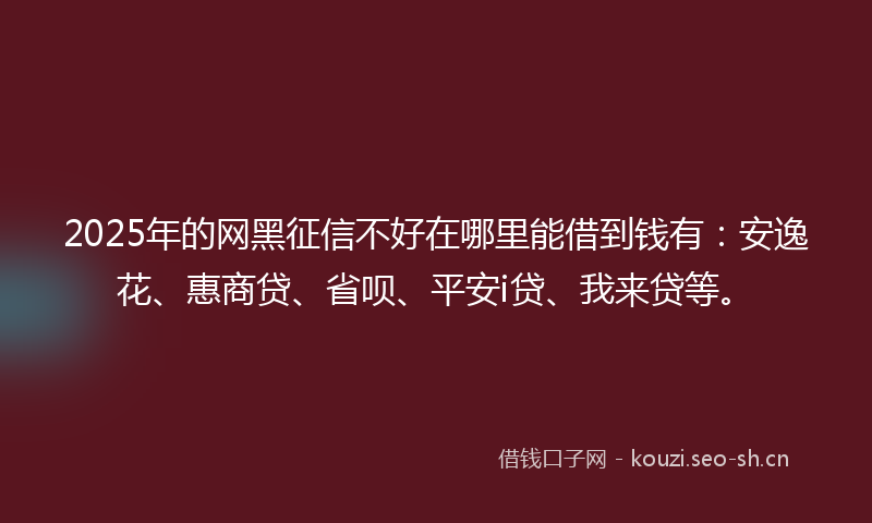 2025年的网黑征信不好在哪里能借到钱有：安逸花、惠商贷、省呗、平安i贷、我来贷等。