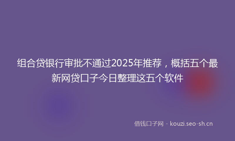 组合贷银行审批不通过2025年推荐，概括五个最新网贷口子今日整理这五个软件