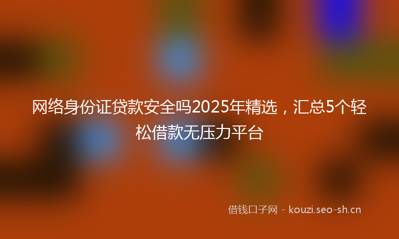 网络身份证贷款安全吗2025年精选，汇总5个轻松借款无压力平台