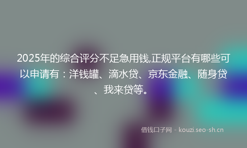 2025年的综合评分不足急用钱,正规平台有哪些可以申请有：洋钱罐、滴水贷、京东金融、随身贷、我来贷等。