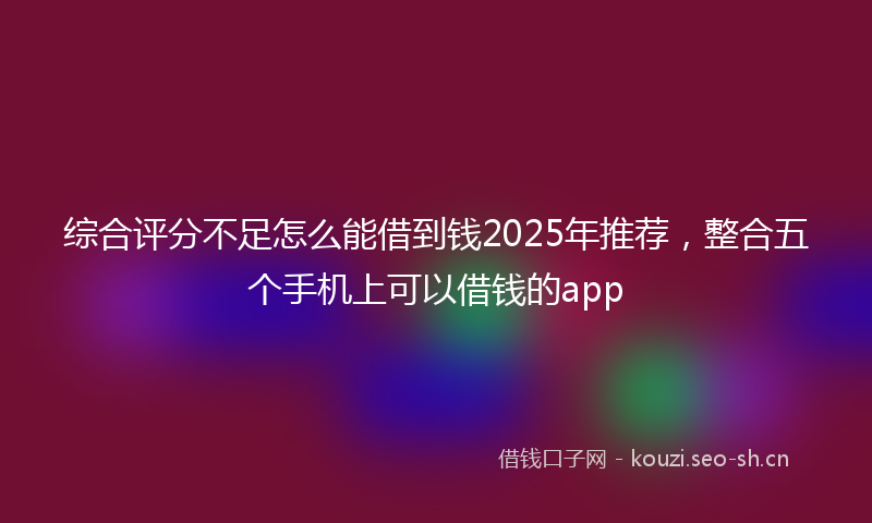 综合评分不足怎么能借到钱2025年推荐，整合五个手机上可以借钱的app