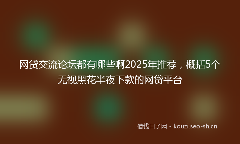 网贷交流论坛都有哪些啊2025年推荐，概括5个无视黑花半夜下款的网贷平台