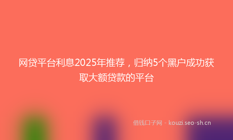 网贷平台利息2025年推荐，归纳5个黑户成功获取大额贷款的平台