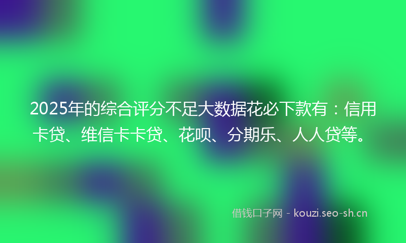 2025年的综合评分不足大数据花必下款有：信用卡贷、维信卡卡贷、花呗、分期乐、人人贷等。