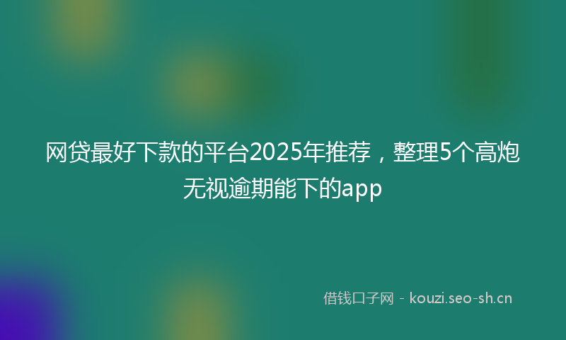 网贷最好下款的平台2025年推荐，整理5个高炮无视逾期能下的app