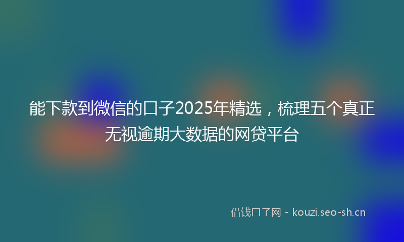 能下款到微信的口子2025年精选，梳理五个真正无视逾期大数据的网贷平台