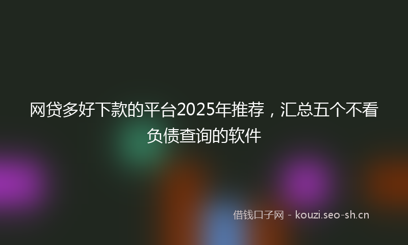 网贷多好下款的平台2025年推荐，汇总五个不看负债查询的软件