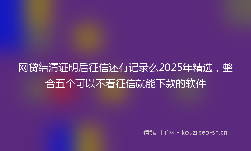 网贷结清证明后征信还有记录么2025年精选，整合五个可以不看征信就能下款的软件