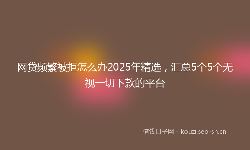 网贷频繁被拒怎么办2025年精选，汇总5个5个无视一切下款的平台