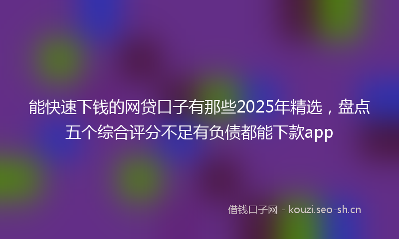 能快速下钱的网贷口子有那些2025年精选，盘点五个综合评分不足有负债都能下款app