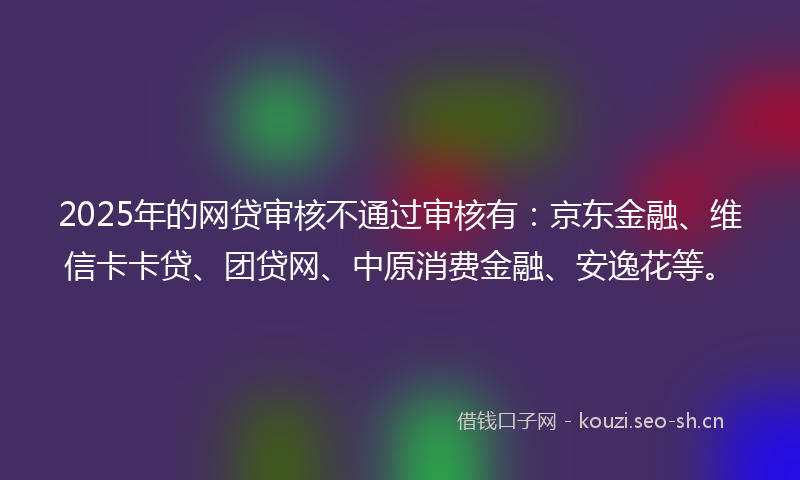 2025年的网贷审核不通过审核有：京东金融、维信卡卡贷、团贷网、中原消费金融、安逸花等。
