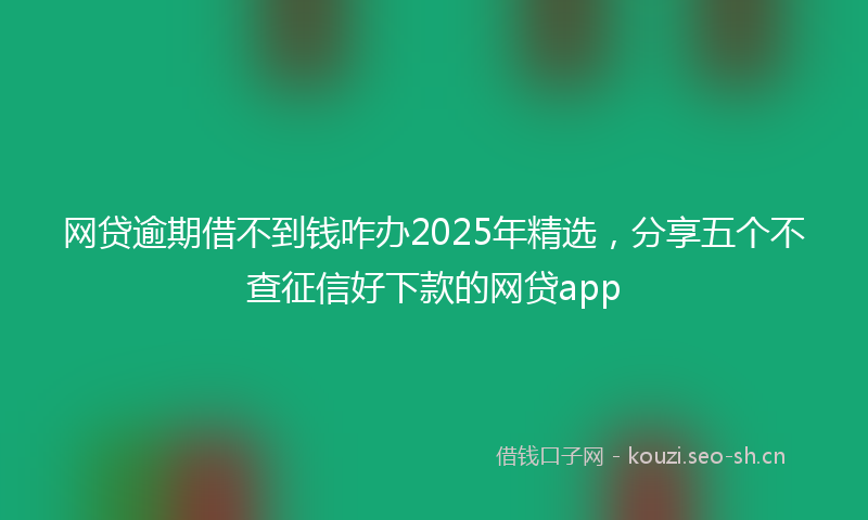网贷逾期借不到钱咋办2025年精选，分享五个不查征信好下款的网贷app