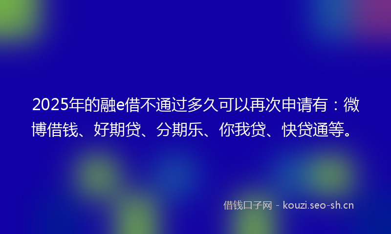 2025年的融e借不通过多久可以再次申请有：微博借钱、好期贷、分期乐、你我贷、快贷通等。