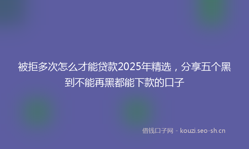 被拒多次怎么才能贷款2025年精选，分享五个黑到不能再黑都能下款的口子
