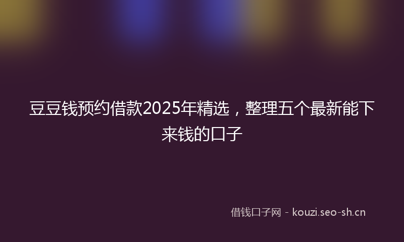 豆豆钱预约借款2025年精选，整理五个最新能下来钱的口子