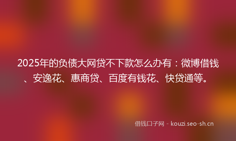 2025年的负债大网贷不下款怎么办有：微博借钱、安逸花、惠商贷、百度有钱花、快贷通等。