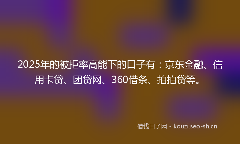 2025年的被拒率高能下的口子有：京东金融、信用卡贷、团贷网、360借条、拍拍贷等。