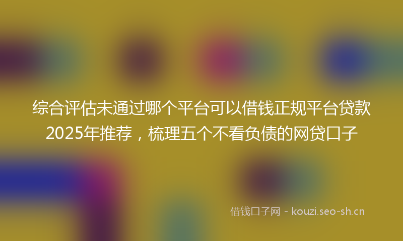 综合评估未通过哪个平台可以借钱正规平台贷款2025年推荐，梳理五个不看负债的网贷口子