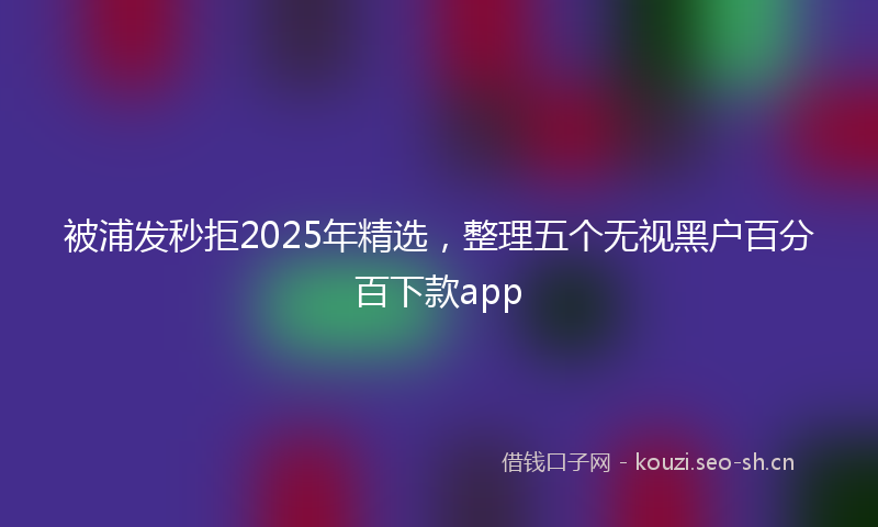 被浦发秒拒2025年精选，整理五个无视黑户百分百下款app