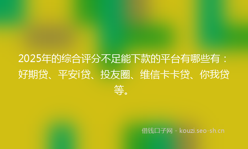 2025年的综合评分不足能下款的平台有哪些有：好期贷、平安i贷、投友圈、维信卡卡贷、你我贷等。