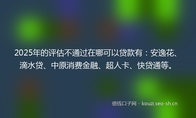 2025年的评估不通过在哪可以贷款有：安逸花、滴水贷、中原消费金融、超人卡、快贷通等。