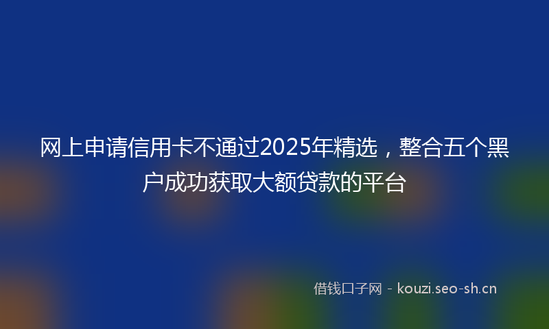 网上申请信用卡不通过2025年精选，整合五个黑户成功获取大额贷款的平台