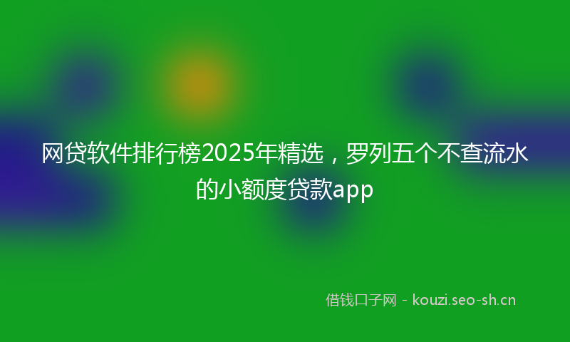网贷软件排行榜2025年精选，罗列五个不查流水的小额度贷款app