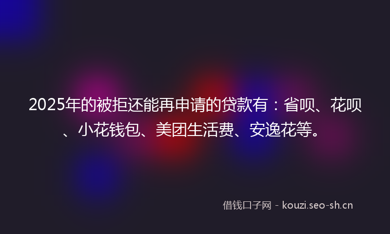 2025年的被拒还能再申请的贷款有：省呗、花呗、小花钱包、美团生活费、安逸花等。