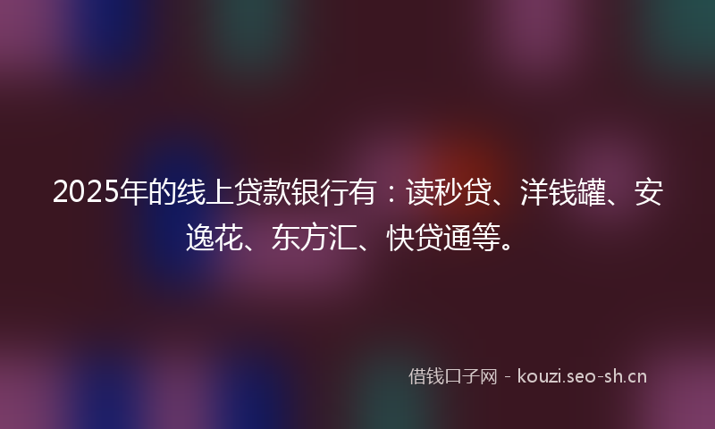2025年的线上贷款银行有：读秒贷、洋钱罐、安逸花、东方汇、快贷通等。