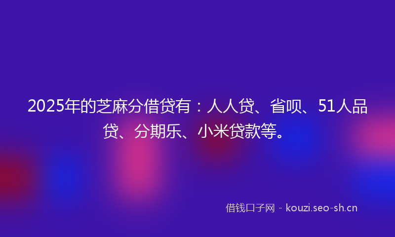2025年的芝麻分借贷有：人人贷、省呗、51人品贷、分期乐、小米贷款等。