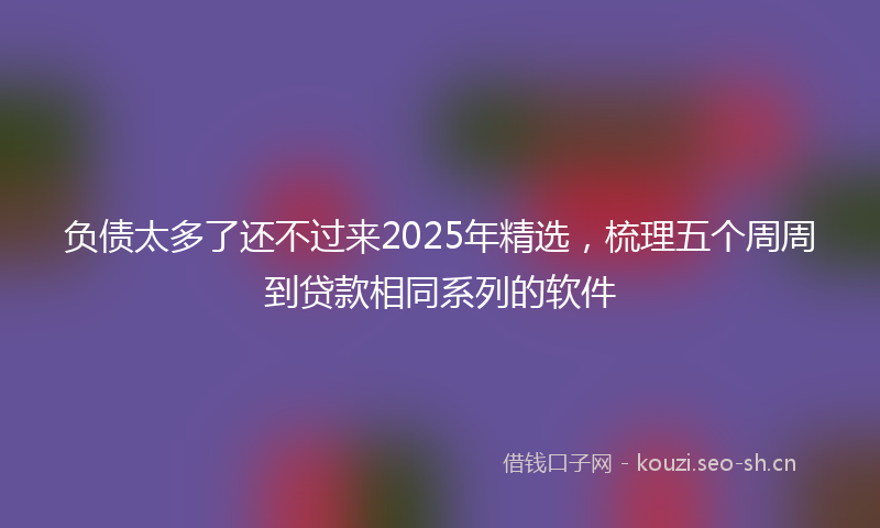 负债太多了还不过来2025年精选，梳理五个周周到贷款相同系列的软件