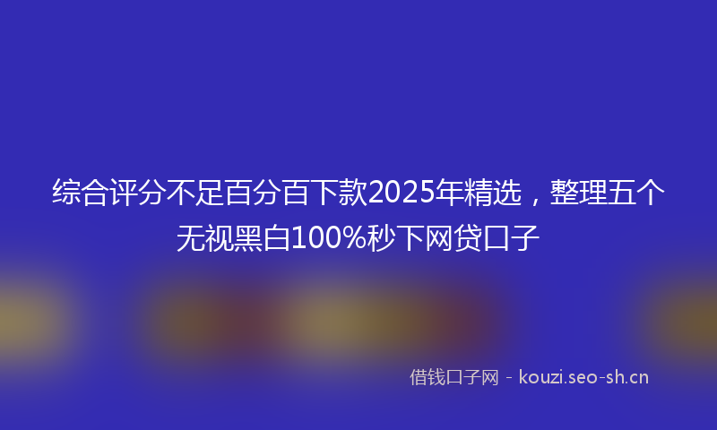 综合评分不足百分百下款2025年精选，整理五个无视黑白100%秒下网贷口子