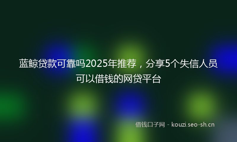 蓝鲸贷款可靠吗2025年推荐，分享5个失信人员可以借钱的网贷平台