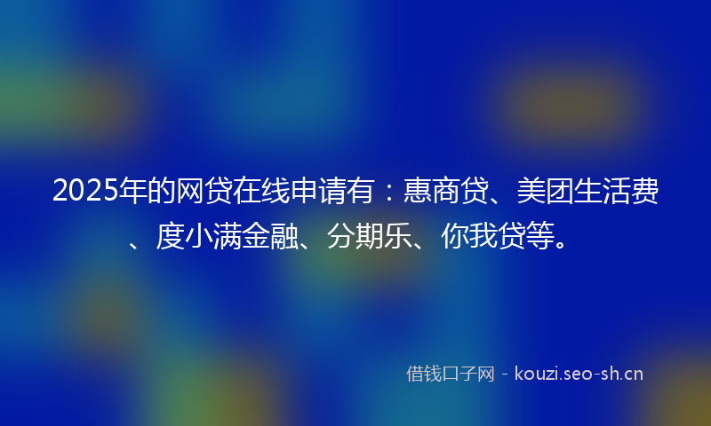 2025年的网贷在线申请有：惠商贷、美团生活费、度小满金融、分期乐、你我贷等。
