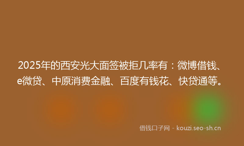 2025年的西安光大面签被拒几率有：微博借钱、e微贷、中原消费金融、百度有钱花、快贷通等。
