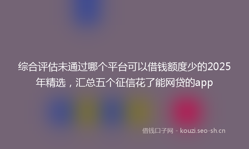 综合评估未通过哪个平台可以借钱额度少的2025年精选，汇总五个征信花了能网贷的app
