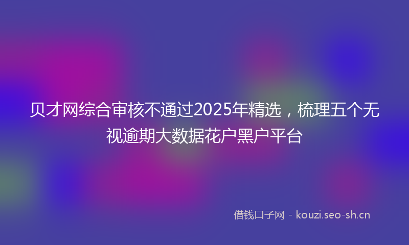 贝才网综合审核不通过2025年精选，梳理五个无视逾期大数据花户黑户平台