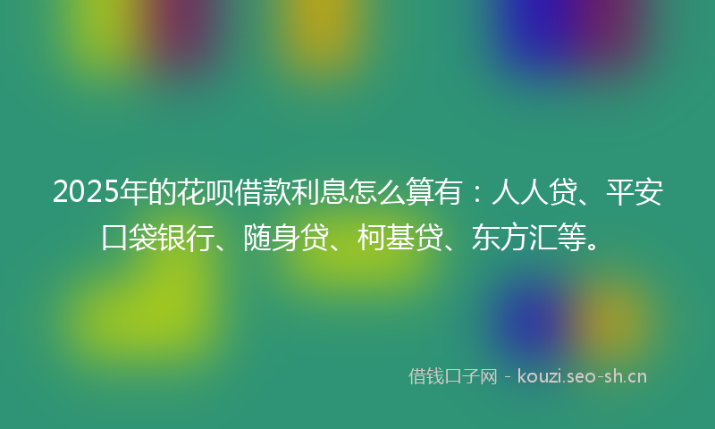 2025年的花呗借款利息怎么算有：人人贷、平安口袋银行、随身贷、柯基贷、东方汇等。