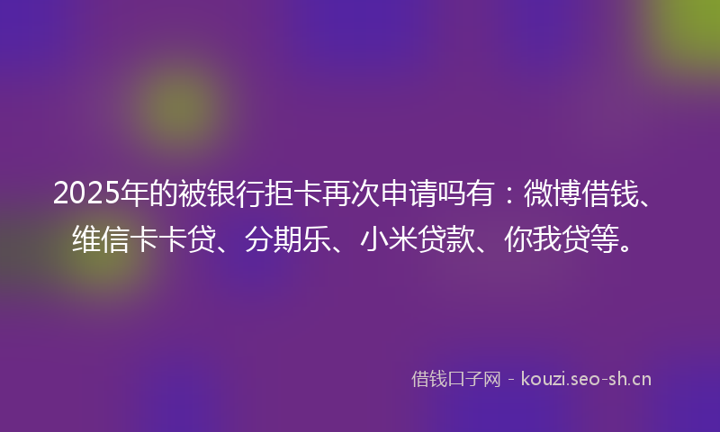 2025年的被银行拒卡再次申请吗有：微博借钱、维信卡卡贷、分期乐、小米贷款、你我贷等。