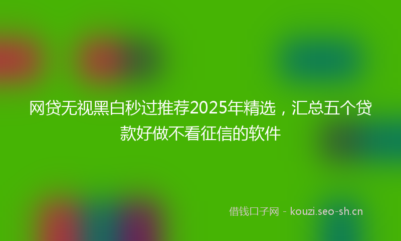 网贷无视黑白秒过推荐2025年精选，汇总五个贷款好做不看征信的软件