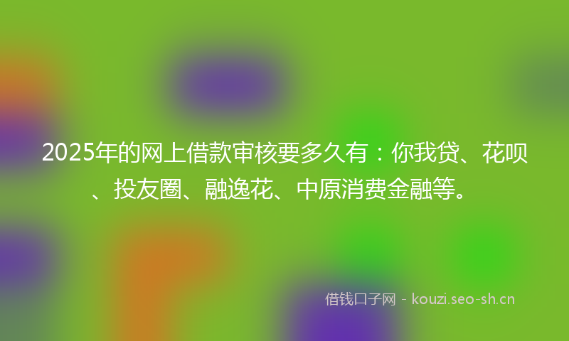 2025年的网上借款审核要多久有：你我贷、花呗、投友圈、融逸花、中原消费金融等。