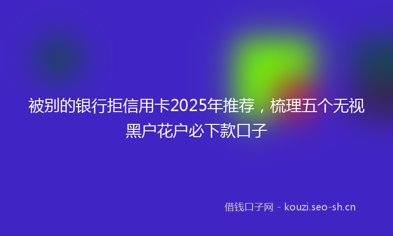 被别的银行拒信用卡2025年推荐，梳理五个无视黑户花户必下款口子